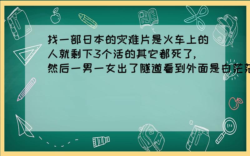 找一部日本的灾难片是火车上的人就剩下3个活的其它都死了,然后一男一女出了隧道看到外面是白茫茫的