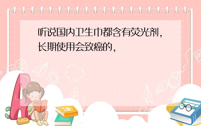 听说国内卫生巾都含有荧光剂,长期使用会致癌的,