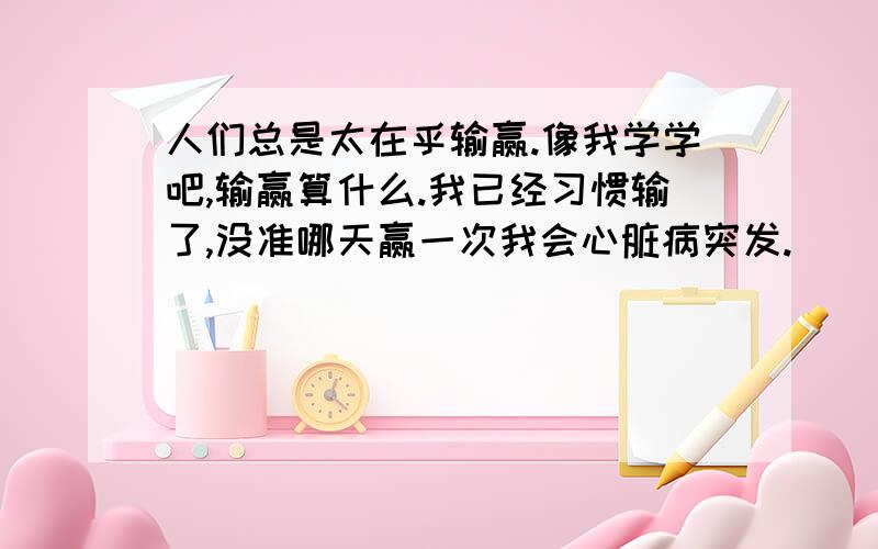 人们总是太在乎输赢.像我学学吧,输赢算什么.我已经习惯输了,没准哪天赢一次我会心脏病突发.