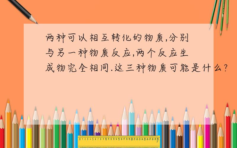 两种可以相互转化的物质,分别与另一种物质反应,两个反应生成物完全相同.这三种物质可能是什么?