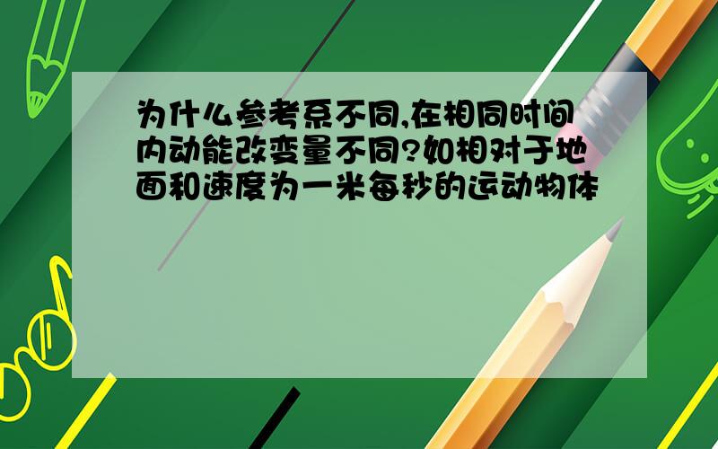 为什么参考系不同,在相同时间内动能改变量不同?如相对于地面和速度为一米每秒的运动物体