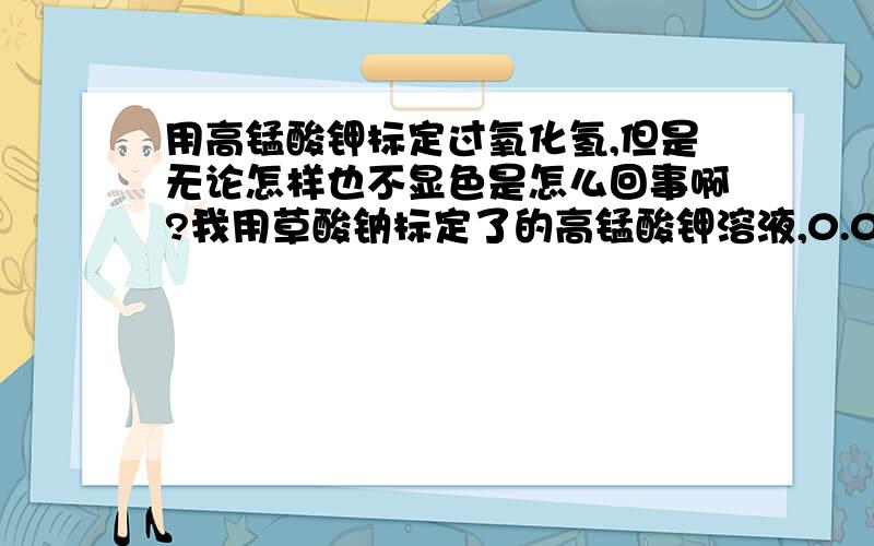 用高锰酸钾标定过氧化氢,但是无论怎样也不显色是怎么回事啊?我用草酸钠标定了的高锰酸钾溶液,0.0425mol/L的浓度,然后用这个高锰酸钾溶液去标定市售的30%过氧化氢溶液,过氧化氢稀释了150~20