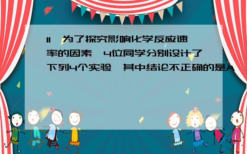 11、为了探究影响化学反应速率的因素,4位同学分别设计了下列4个实验,其中结论不正确的是A、盛有相同浓度双氧水的2支试管,一支加入MnO2放在冷水中,一支直接放在冷水中,前者反应快B、将大