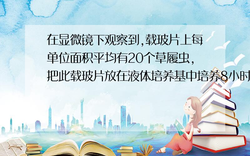 在显微镜下观察到,载玻片上每单位面积平均有20个草履虫,把此载玻片放在液体培养基中培养8小时后将其稀释10倍,在放到相同条件的显微镜下观察,发现每单位面积平均有32个草履虫,则其细胞