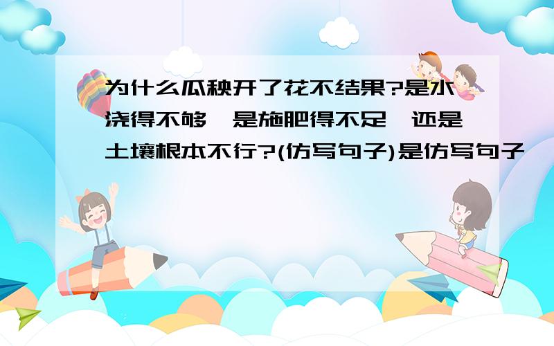 为什么瓜秧开了花不结果?是水浇得不够,是施肥得不足,还是土壤根本不行?(仿写句子)是仿写句子