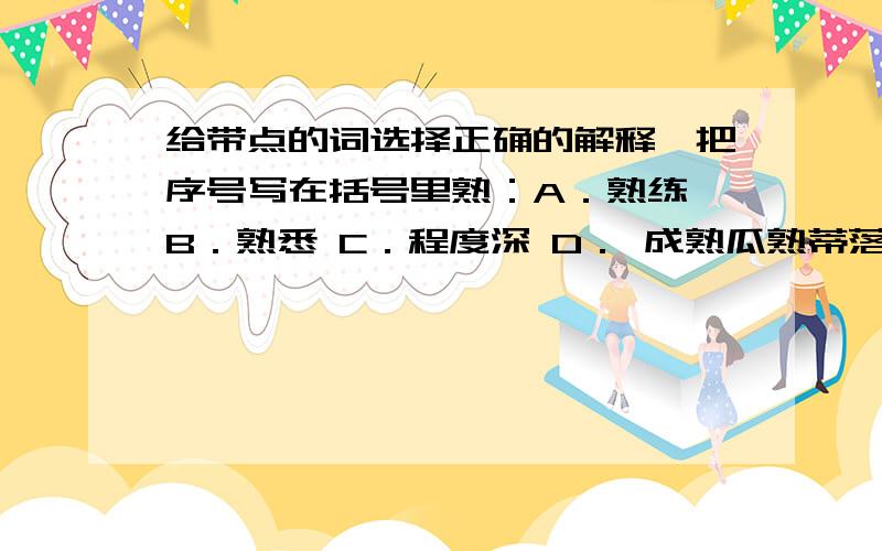 给带点的词选择正确的解释,把序号写在括号里熟：A．熟练 B．熟悉 C．程度深 D． 成熟瓜熟蒂落（ ） 熟能生巧（ ） 熟门熟路（ ） 深思熟虑（ ）破：A．开支、花费 B．劈开、毁坏 C．揭穿