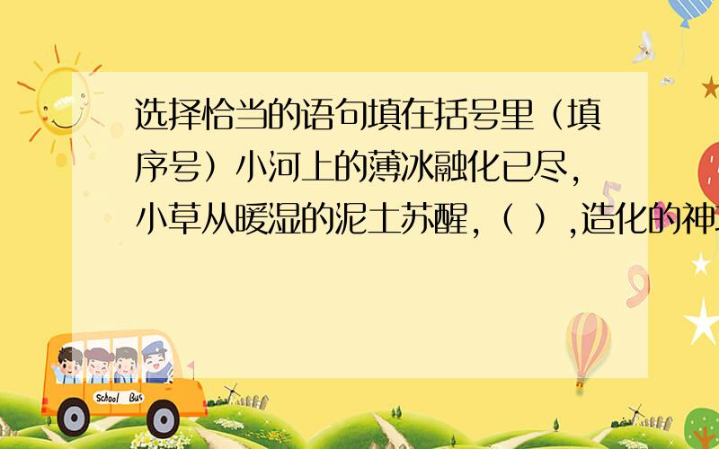 选择恰当的语句填在括号里（填序号）小河上的薄冰融化已尽,小草从暖湿的泥土苏醒,（ ）,造化的神功又一次使人们惊异了.阳光融化了河水,细鱼润泽了山色,（ ）,造化的神功又一次使人们