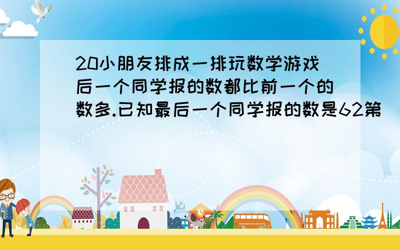 20小朋友排成一排玩数学游戏后一个同学报的数都比前一个的数多.已知最后一个同学报的数是62第（没完)20小朋友排成一排玩数学游戏,后一个同学报的数都比前一个同学的数多3.已知最后一