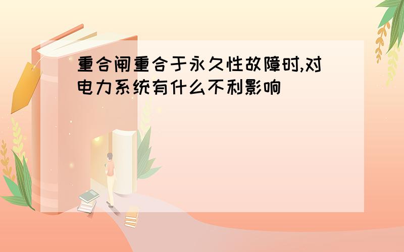 重合闸重合于永久性故障时,对电力系统有什么不利影响