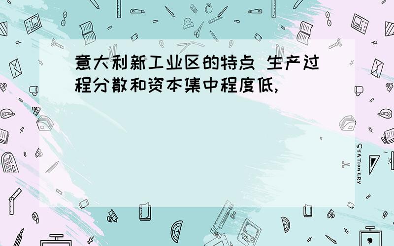 意大利新工业区的特点 生产过程分散和资本集中程度低,