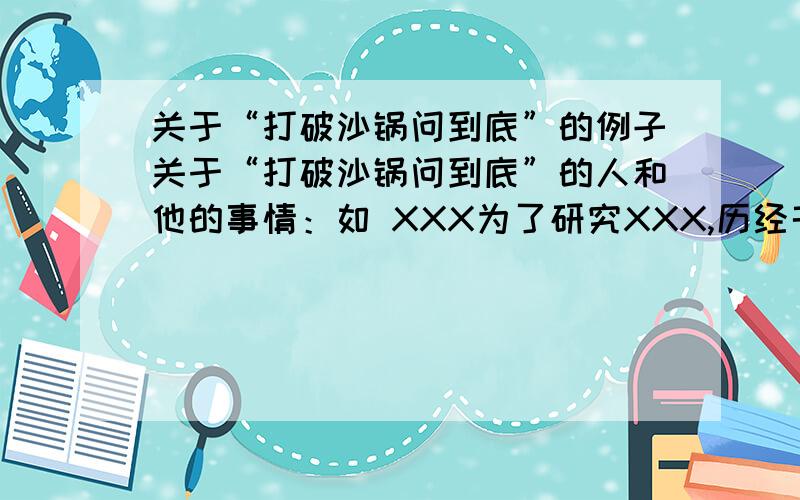 关于“打破沙锅问到底”的例子关于“打破沙锅问到底”的人和他的事情：如 XXX为了研究XXX,历经千辛万苦什么什么的