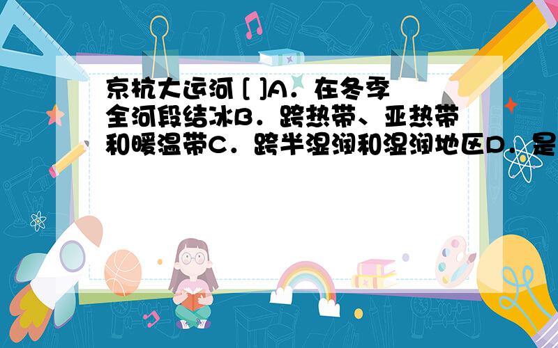 京杭大运河 [ ]A．在冬季全河段结冰B．跨热带、亚热带和暖温带C．跨半湿润和湿润地区D．是“南水北调”中线工程的主题部分