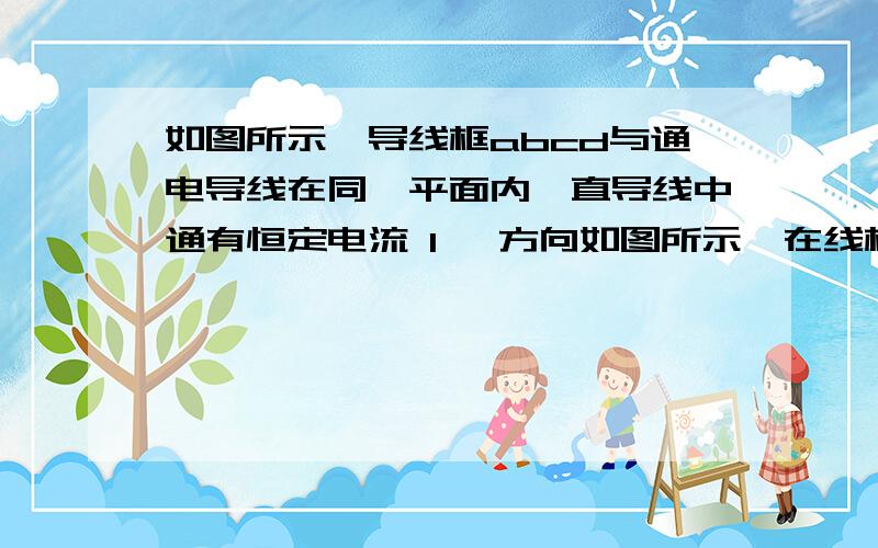 如图所示,导线框abcd与通电导线在同一平面内,直导线中通有恒定电流 I ,方向如图所示,在线框从右至左匀速通过直导线的过程中,线框中感应电流的方向如何?那个。（根据导线判断出磁场方向