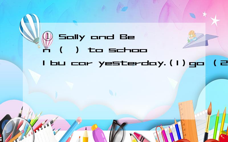 ① Sally and Ben （ ） to school bu car yesterday.（1）go （2）goes （3）went② （ ） you in the park just now?（1）Are （2）Were （3）Was