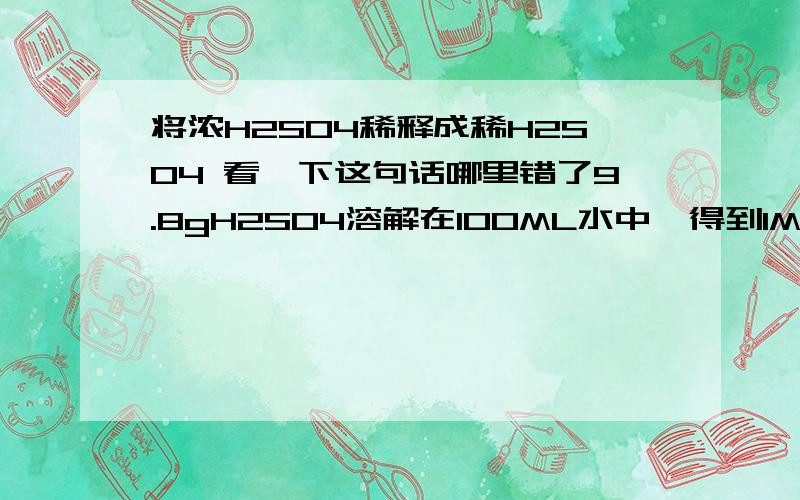 将浓H2SO4稀释成稀H2SO4 看一下这句话哪里错了9.8gH2SO4溶解在100ML水中,得到1MOL/L的H2SO4请问这句话有什么问题?有人说，因为浓硫酸不是纯的~里面还有水分要占体积，这算是一种解释吧但是如果