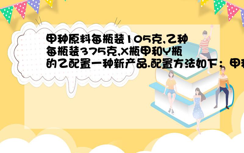 甲种原料每瓶装105克,乙种每瓶装375克,X瓶甲和Y瓶的乙配置一种新产品.配置方法如下：甲种原料每瓶装105克,乙种每瓶装375克,X瓶甲和Y瓶的乙配置一种新产品.配置方法如下：（1）每次取P克甲