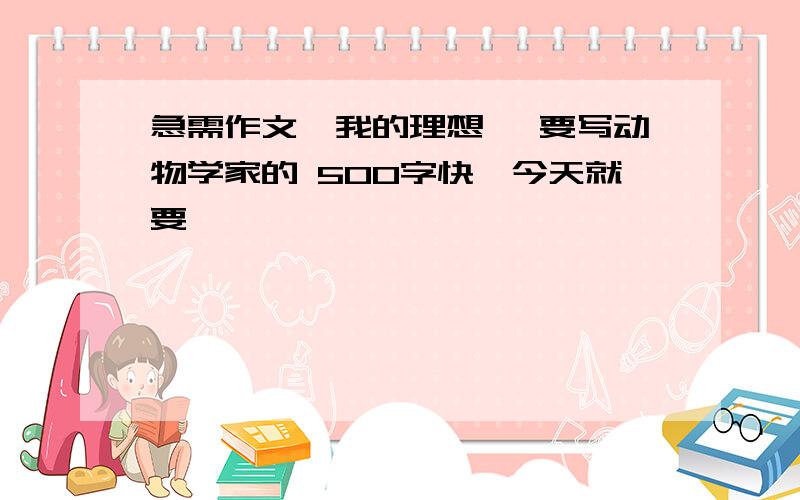 急需作文《我的理想》 要写动物学家的 500字快,今天就要