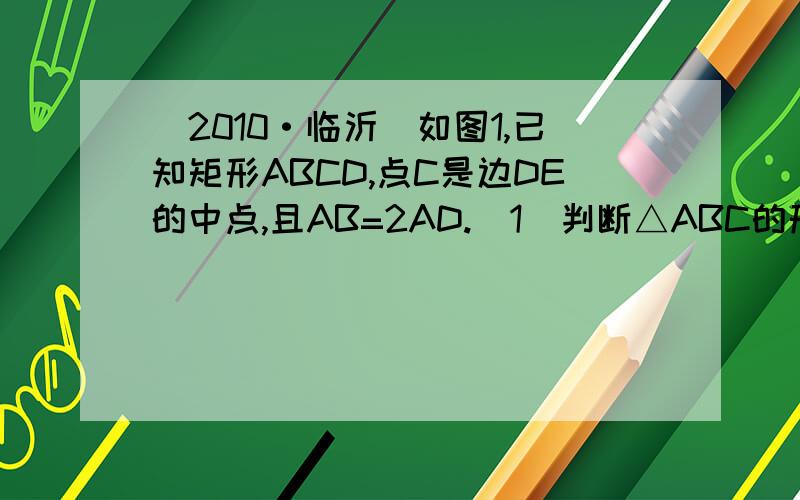 （2010·临沂）如图1,已知矩形ABCD,点C是边DE的中点,且AB=2AD.（1）判断△ABC的形状,并说明理由；（2）保持图1中△ABC固定不变,绕点C旋转DE所在的直线MN到图2中（当垂线段AD、BE在直线MN的同侧）,