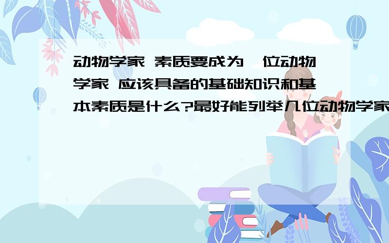 动物学家 素质要成为一位动物学家 应该具备的基础知识和基本素质是什么?最好能列举几位动物学家（最好是不大著名，但是却是有所作为的），