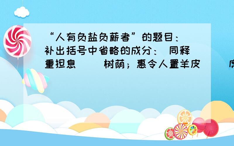 “人有负盐负薪者”的题目： 补出括号中省略的成分： 同释重担息（ ）树荫；惠令人置羊皮（ ）席上.各位大哥哥,大姐姐帮帮忙!