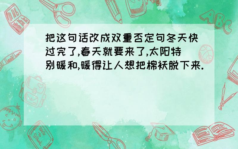 把这句话改成双重否定句冬天快过完了,春天就要来了,太阳特别暖和,暖得让人想把棉袄脱下来.