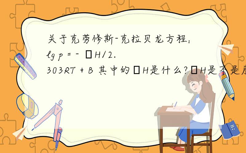 关于克劳修斯-克拉贝龙方程：lg p = - ΔH/2.303RT + B 其中的ΔH是什么?ΔH是不是摩尔蒸发热或者摩尔气化热?还是每种液体的一个常数?做题的时候又该怎么使用这个方程?见于《高中化学竞赛培优