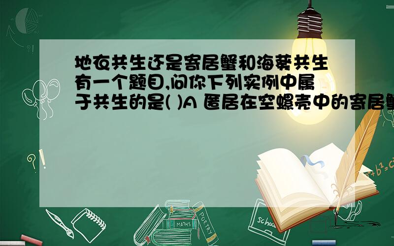 地衣共生还是寄居蟹和海葵共生有一个题目,问你下列实例中属于共生的是( )A 匿居在空螺壳中的寄居蟹和附在螺壳上的海葵B 动物与其体内的蛔虫C 同一养鱼池中的青鱼、草鱼、鲢鱼、鳙鱼D