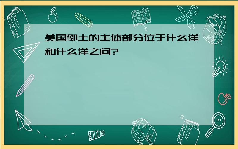 美国邻土的主体部分位于什么洋和什么洋之间?