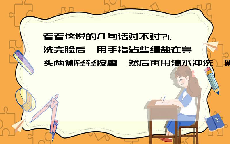 看看这说的几句话对不对?1.洗完脸后,用手指沾些细盐在鼻头两侧轻轻按摩,然后再用清水冲洗,黑头和粉刺就会清除干净,毛细孔也会变小；2.牙齿黄,可以把花生嚼碎后含在嘴里,并刷牙三分钟,