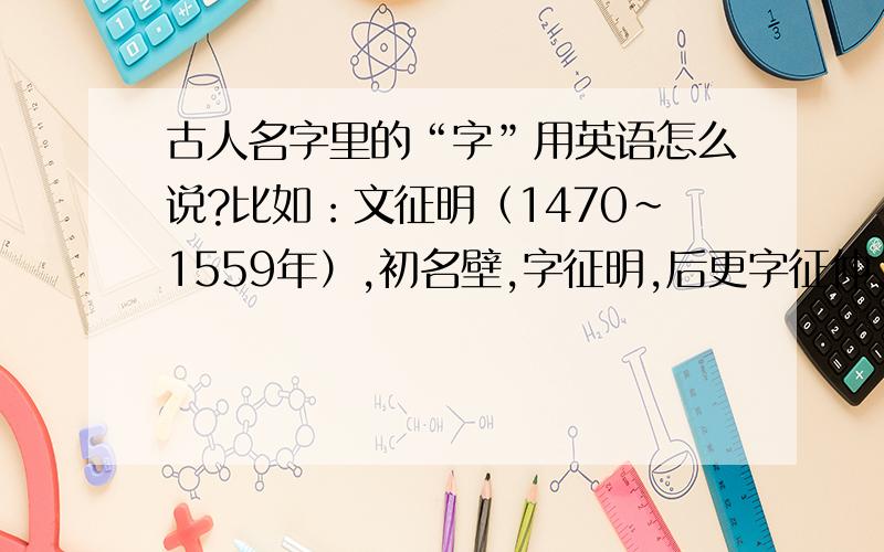 古人名字里的“字”用英语怎么说?比如：文征明（1470～1559年）,初名壁,字征明,后更字征仲,号衡山、停云,别号衡山居士,人称文衡山,斋名停云馆.里面的“字”,“表字”等怎么说?