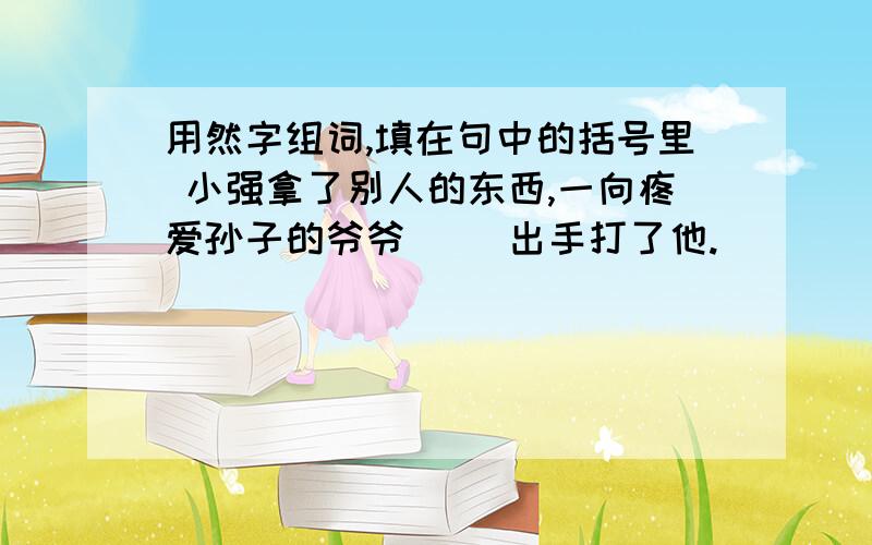 用然字组词,填在句中的括号里 小强拿了别人的东西,一向疼爱孙子的爷爷（ ）出手打了他.