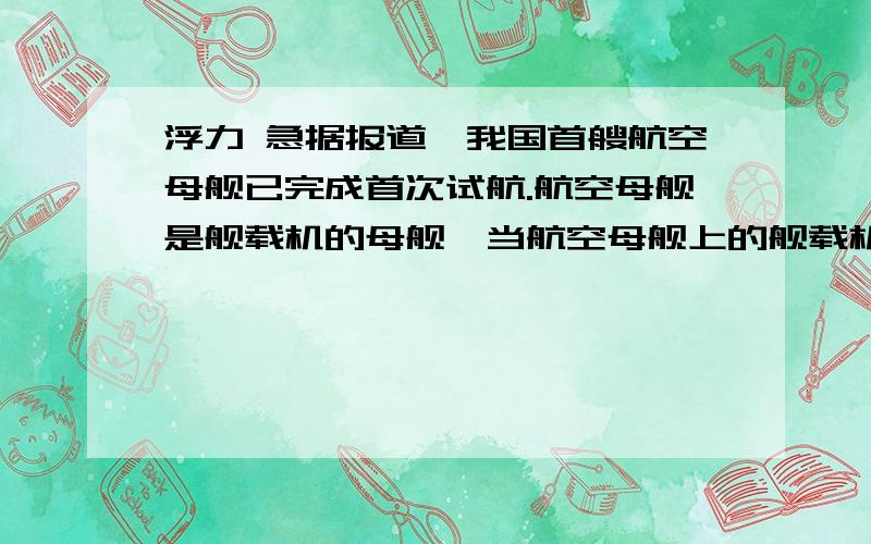 浮力 急据报道,我国首艘航空母舰已完成首次试航.航空母舰是舰载机的母舰,当航空母舰上的舰载机飞离航空母舰后,航空母舰所受的浮力将—— ,船底所受压强将——（增大,减小 ,不变）