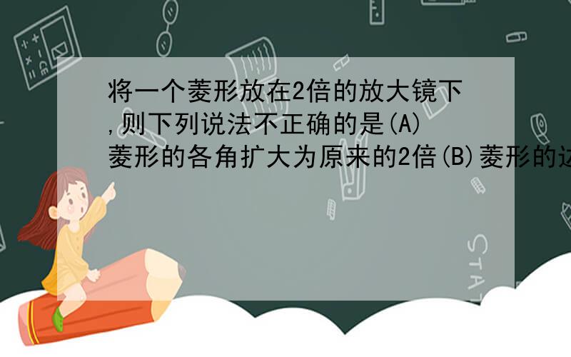 将一个菱形放在2倍的放大镜下,则下列说法不正确的是(A)菱形的各角扩大为原来的2倍(B)菱形的边长扩大为原来的2倍(C)菱形的对角线扩大为原来的2倍(D)菱形的面积扩大为原来的2倍