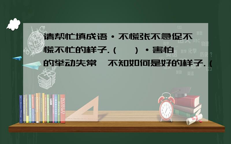 请帮忙填成语·不慌张不急促不慌不忙的样子.（  ）·害怕的举动失常,不知如何是好的样子.（  ）