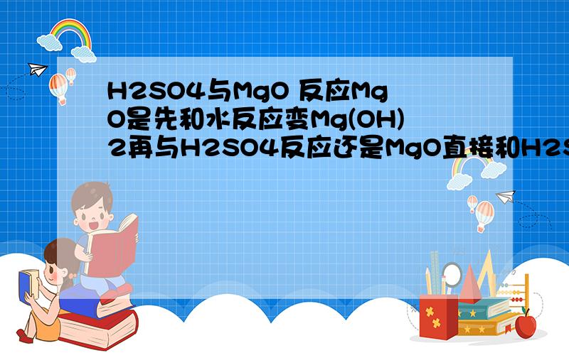 H2SO4与MgO 反应MgO是先和水反应变Mg(OH)2再与H2SO4反应还是MgO直接和H2SO4反应..产物到底是一份的水还是两份的水?那个浓硫酸有吸水性...它会不会把水给MgO让它变Mg(OH)2啊......为什么不会..