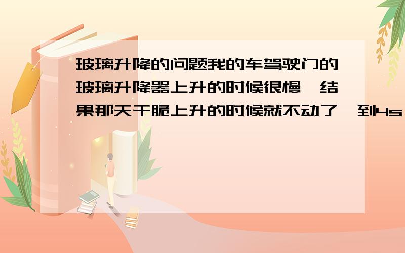 玻璃升降的问题我的车驾驶门的玻璃升降器上升的时候很慢,结果那天干脆上升的时候就不动了,到4s,4s给我喷了点蜡结果好了,我以前就出现过这样的问题,后来换了升降器好了一年多,现在又出