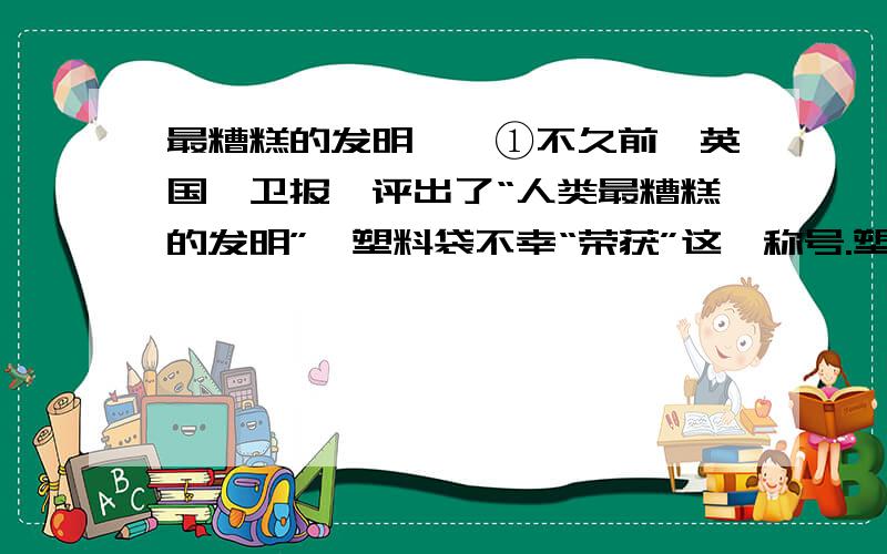 最糟糕的发明　　①不久前,英国《卫报》评出了“人类最糟糕的发明”,塑料袋不幸“荣获”这一称号.塑料袋是从石油或煤炭中提取的化学产品,一旦生产出来就很难自然降解.处理这些白色