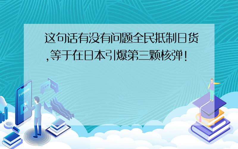 这句话有没有问题全民抵制日货,等于在日本引爆第三颗核弹!