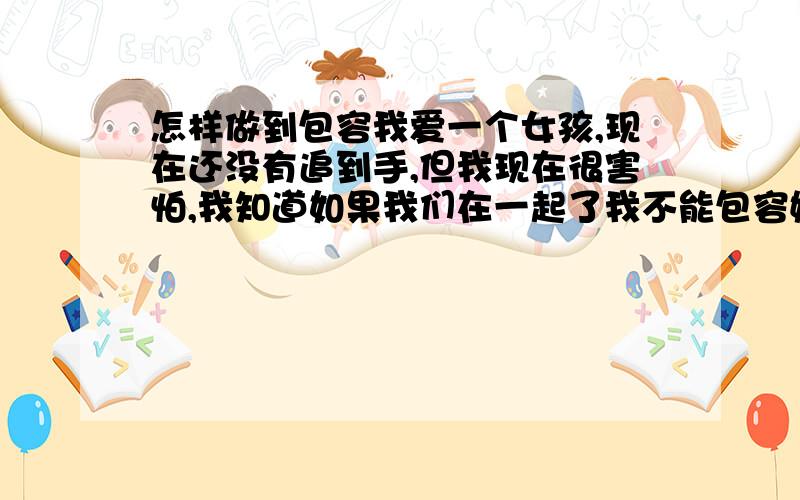 怎样做到包容我爱一个女孩,现在还没有追到手,但我现在很害怕,我知道如果我们在一起了我不能包容她珍惜她,那么是不会有什么结果的,我没有谈过恋爱,对这种事也没有体会过,如果老天真的