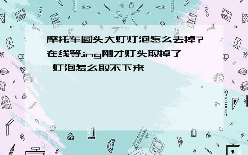 摩托车圆头大灯灯泡怎么去掉?在线等.ing刚才灯头取掉了 灯泡怎么取不下来