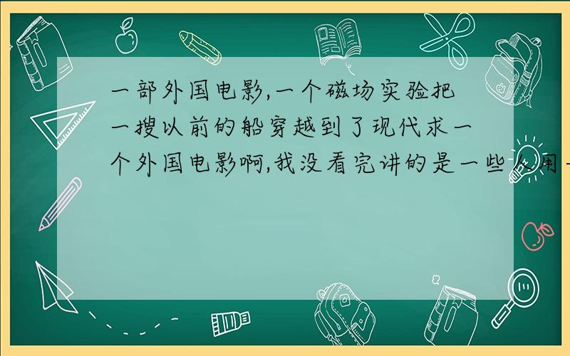 一部外国电影,一个磁场实验把一搜以前的船穿越到了现代求一个外国电影啊,我没看完讲的是一些人用一个汽车做磁场实验,结果把以前一搜大船通过磁场穿越到了现代,后来又落到了一个屋顶