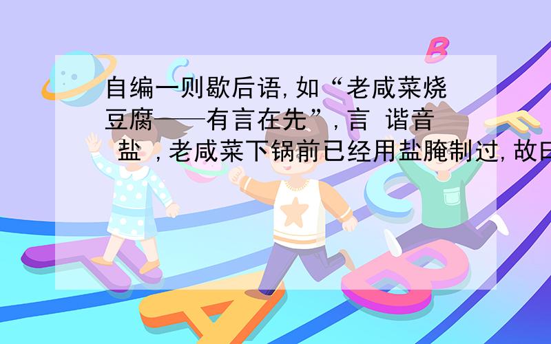 自编一则歇后语,如“老咸菜烧豆腐——有言在先”,言 谐音 盐 ,老咸菜下锅前已经用盐腌制过,故曰有“盐”在先