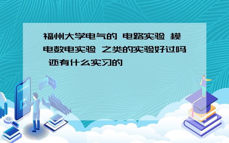 福州大学电气的 电路实验 模电数电实验 之类的实验好过吗 还有什么实习的