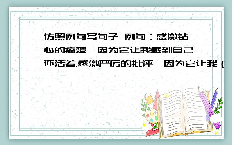 仿照例句写句子 例句：感激钻心的痛楚,因为它让我感到自己还活着.感激严厉的批评,因为它让我（ ）感激（ ）因为它让我（ ）