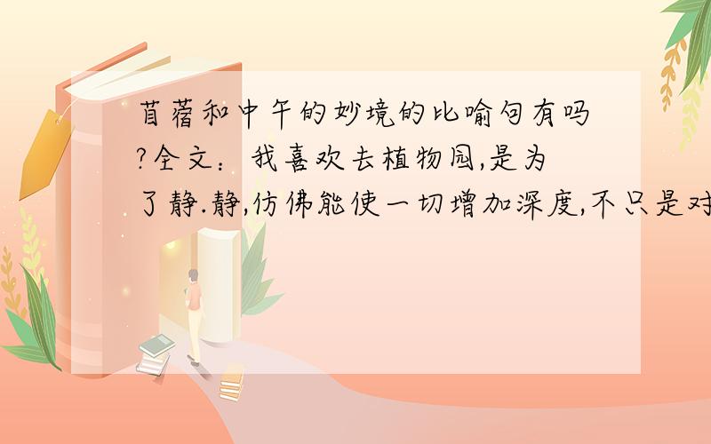 苜蓿和中午的妙境的比喻句有吗?全文：我喜欢去植物园,是为了静.静,仿佛能使一切增加深度,不只是对那些抽象的东西如心灵、寂寞之类.它使我听见鸟声,听见水声,听见四脚爬虫在草叶间窸