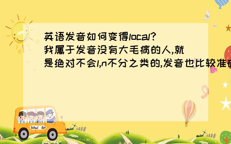 英语发音如何变得local?我属于发音没有大毛病的人,就是绝对不会l,n不分之类的,发音也比较准确,可是我觉得自己和local的发音还是有一定的差距,所以我想问一下,如何把自己的发音变得local?