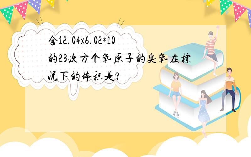 含12.04x6.02*10的23次方个氧原子的臭氧在标况下的体积是?