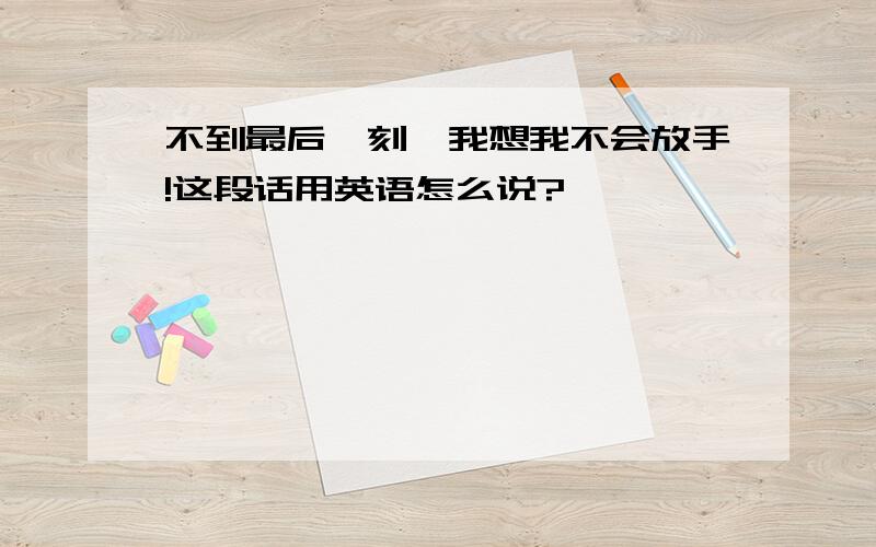 不到最后一刻,我想我不会放手!这段话用英语怎么说?