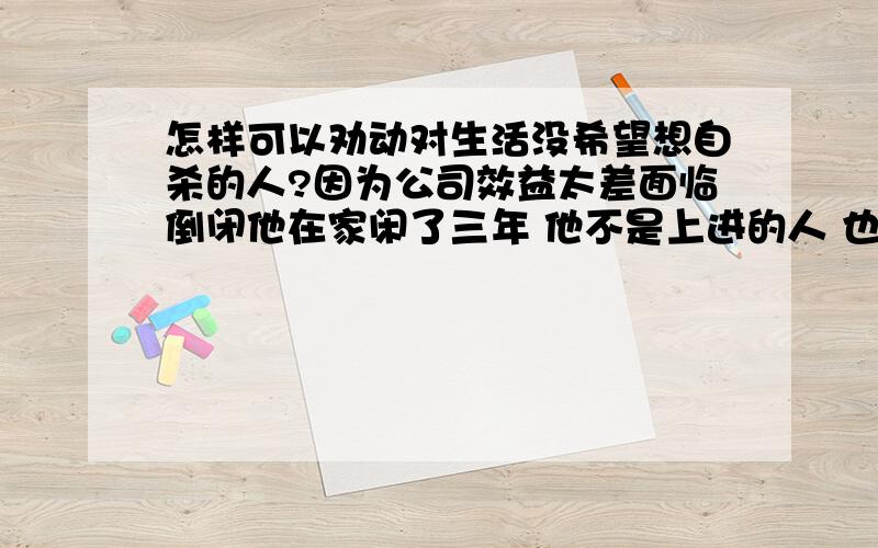 怎样可以劝动对生活没希望想自杀的人?因为公司效益太差面临倒闭他在家闲了三年 他不是上进的人 也没有虚荣心 总是感觉没意思.