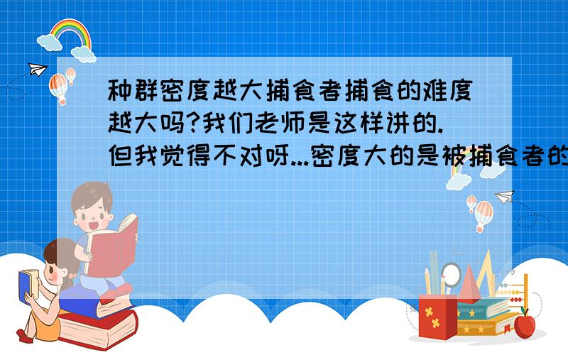 种群密度越大捕食者捕食的难度越大吗?我们老师是这样讲的.但我觉得不对呀...密度大的是被捕食者的密度捕食者的密度不知道